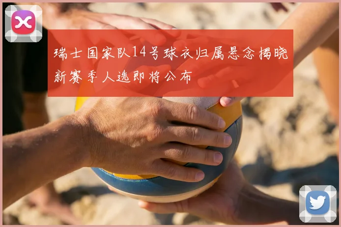 瑞士国家队14号球衣归属悬念揭晓新赛季人选即将公布